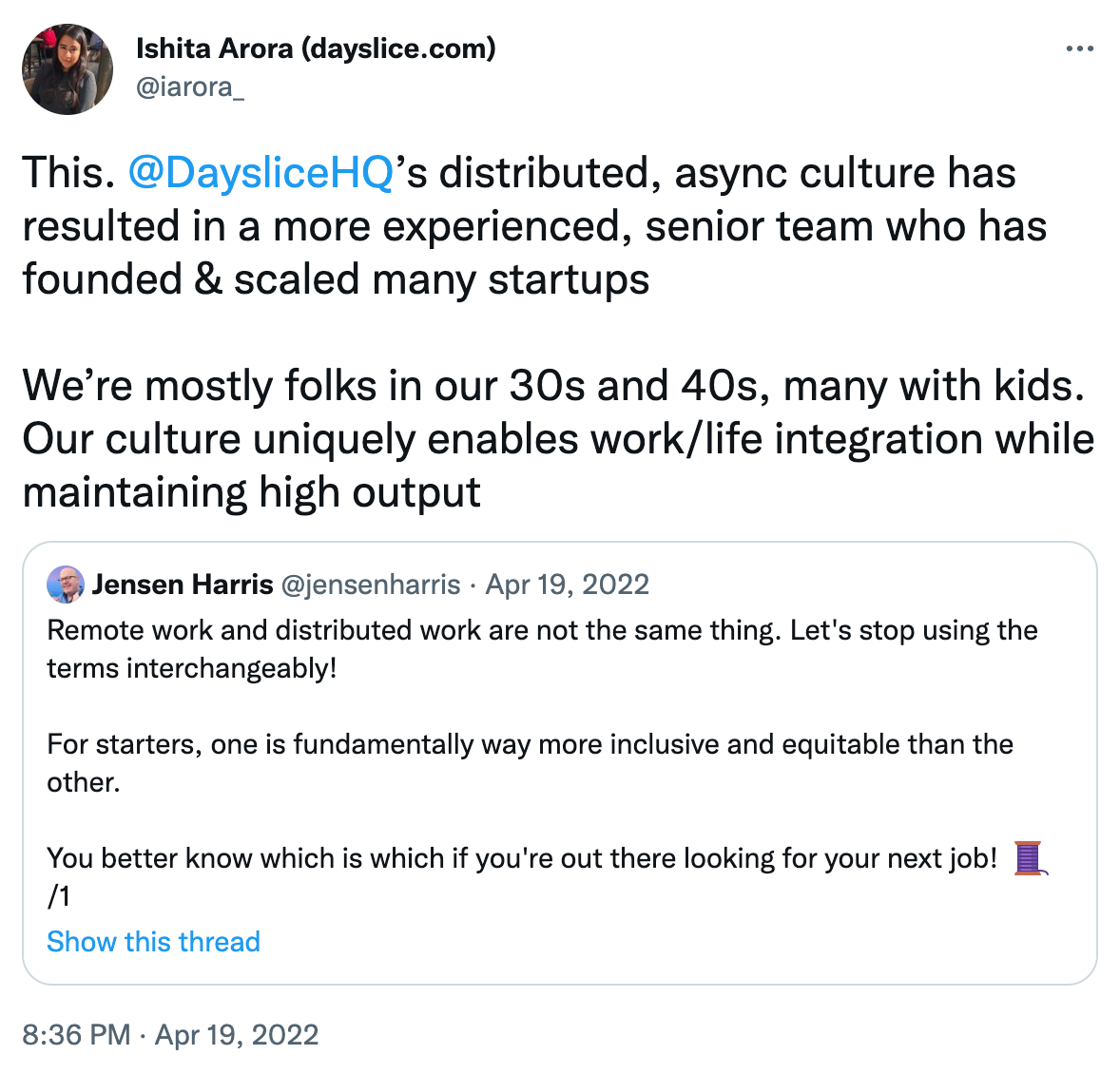 A retweet by Ishita Arora of a tweet by Jensen Harris. The original tweet reads: Remote work and distributed work are not the same thing. Let's stop using the terms interchangeably! For starters, one is fundamentally way more inclusive and equitable than the other. You better know which is which if you're out there looking for your next job!  Quote tweet from Ishita reads: This. @DaysliceHQ's distributed, async culture has resulted in a more experienced, senior team who has founded and scaled many startups. We're mostly folks in our 30's and 40's, many with kids. Our culture uniquely enables work/life integration while maintaining high output.